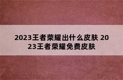 2023王者荣耀出什么皮肤 2023王者荣耀免费皮肤